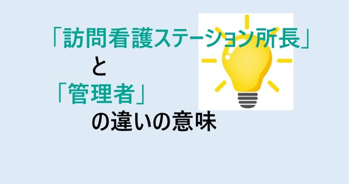 訪問看護ステーション所長と管理者の違いの意味を分かりやすく解説！