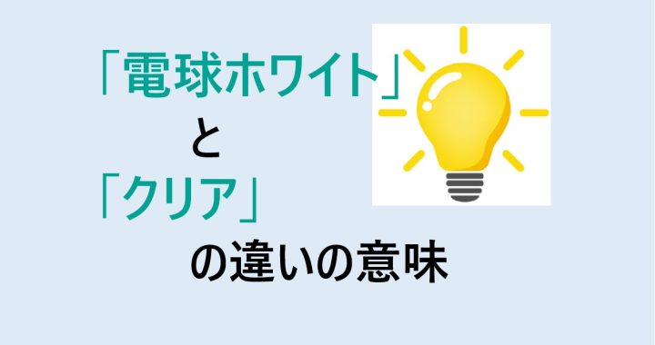 電球ホワイトとクリアの違いの意味を分かりやすく解説！